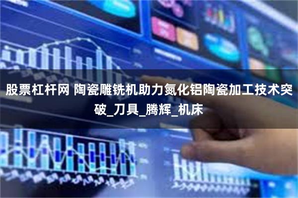 股票杠杆网 陶瓷雕铣机助力氮化铝陶瓷加工技术突破_刀具_腾辉_机床
