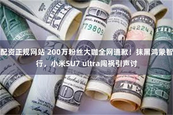 配资正规网站 200万粉丝大咖全网道歉！抹黑鸿蒙智行，小米SU7 ultra闯祸引声讨