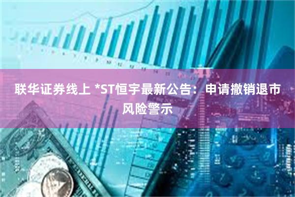 联华证券线上 *ST恒宇最新公告：申请撤销退市风险警示