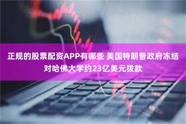 正规的股票配资APP有哪些 美国特朗普政府冻结对哈佛大学约23亿美元拨款