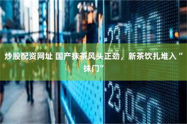 炒股配资网址 国产抹茶风头正劲，新茶饮扎堆入“抹门”