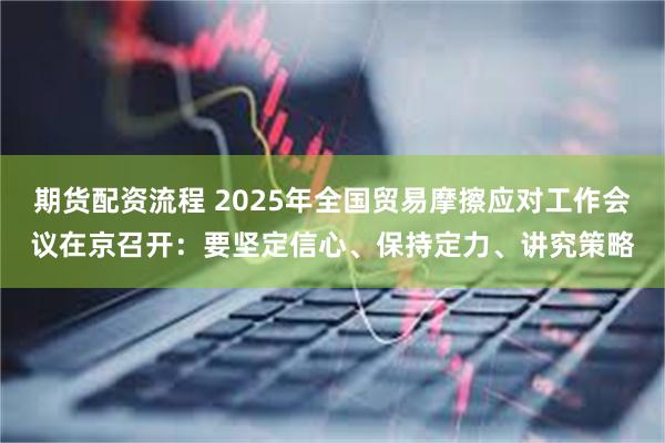 期货配资流程 2025年全国贸易摩擦应对工作会议在京召开：要坚定信心、保持定力、讲究策略