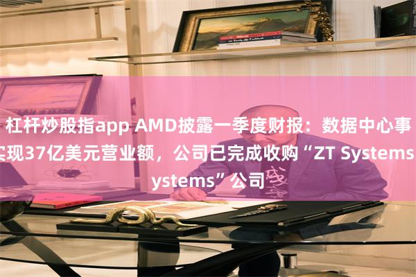 杠杆炒股指app AMD披露一季度财报：数据中心事业部实现37亿美元营业额，公司已完成收购“ZT Systems”公司