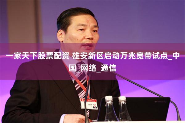 一家天下股票配资 雄安新区启动万兆宽带试点_中国_网络_通信