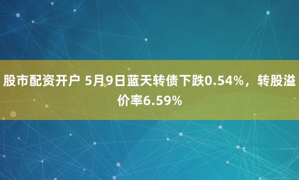 股市配资开户 5月9日蓝天转债下跌0.54%，转股溢价率6.59%