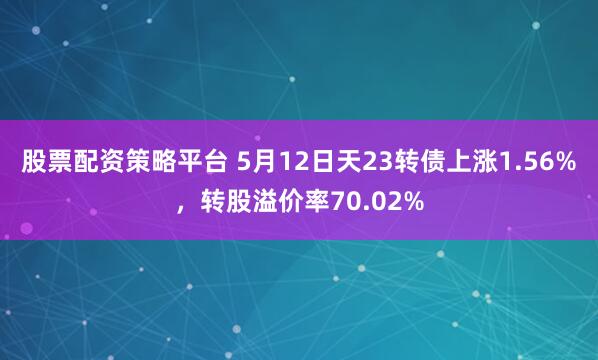 股票配资策略平台 5月12日天23转债上涨1.56%，转股溢价率70.02%