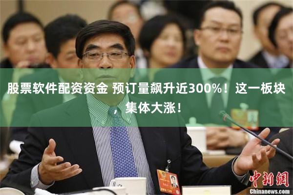 股票软件配资资金 预订量飙升近300%！这一板块，集体大涨！