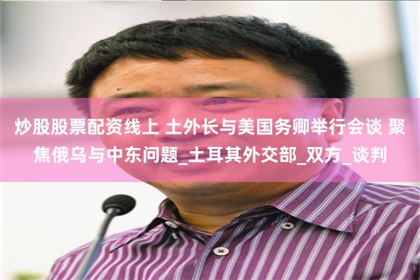 炒股股票配资线上 土外长与美国务卿举行会谈 聚焦俄乌与中东问题_土耳其外交部_双方_谈判
