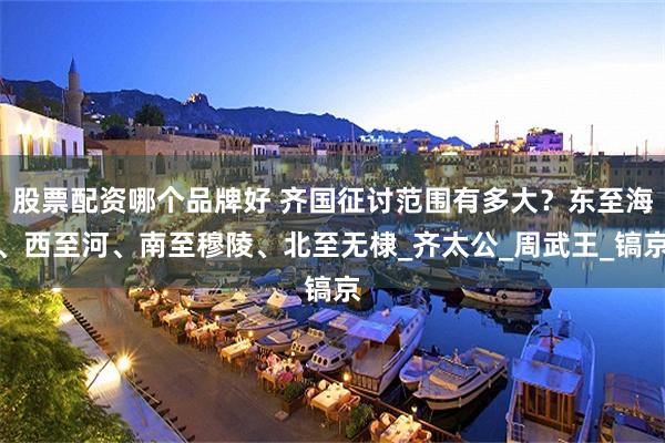 股票配资哪个品牌好 齐国征讨范围有多大？东至海、西至河、南至穆陵、北至无棣_齐太公_周武王_镐京
