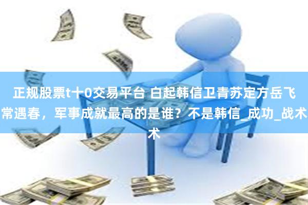 正规股票t十0交易平台 白起韩信卫青苏定方岳飞常遇春，军事成就最高的是谁？不是韩信_成功_战术