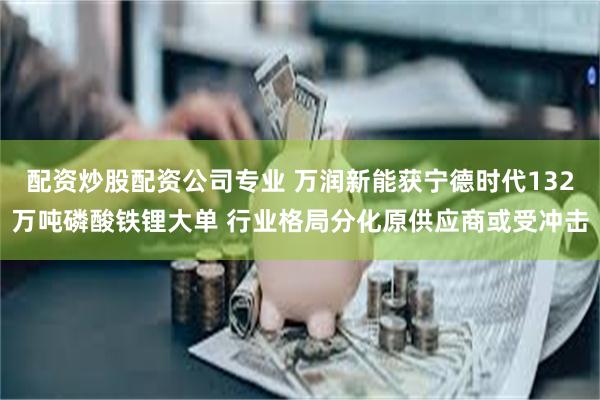 配资炒股配资公司专业 万润新能获宁德时代132万吨磷酸铁锂大单 行业格局分化原供应商或受冲击