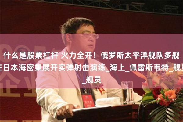 什么是股票杠杆 火力全开！俄罗斯太平洋舰队多舰在日本海密集展开实弹射击演练_海上_佩雷斯韦特_舰员