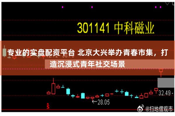专业的实盘配资平台 北京大兴举办青春市集，打造沉浸式青年社交场景