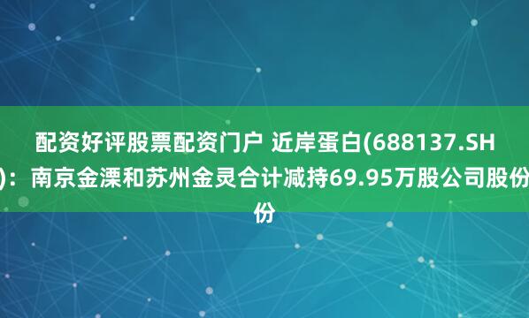配资好评股票配资门户 近岸蛋白(688137.SH)：南京金溧和苏州金灵合计减持69.95万股公司股份