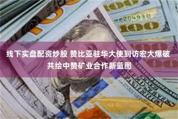 线下实盘配资炒股 赞比亚驻华大使到访宏大爆破 共绘中赞矿业合作新蓝图