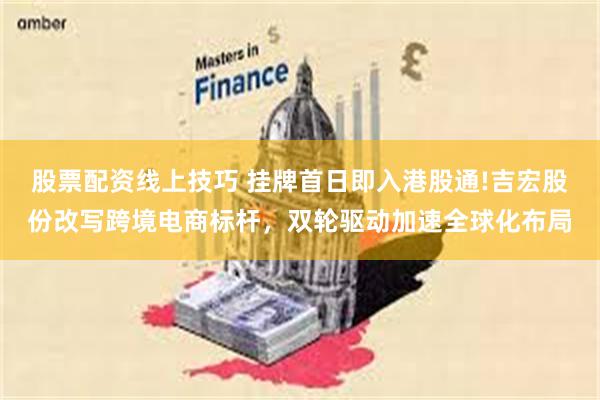 股票配资线上技巧 挂牌首日即入港股通!吉宏股份改写跨境电商标杆，双轮驱动加速全球化布局