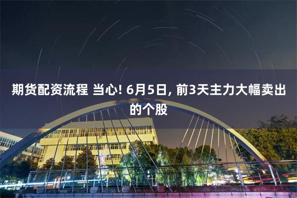 期货配资流程 当心! 6月5日, 前3天主力大幅卖出的个股