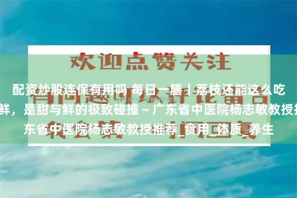 配资炒股连保有用吗 每日一膳｜荔枝还能这么吃！以荔为盏，藏海之鲜，是甜与鲜的极致碰撞～广东省中医院杨志敏教授推荐_食用_体质_养生