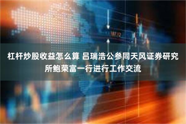 杠杆炒股收益怎么算 吕瑞浩公参同天风证券研究所鲍荣富一行进行工作交流
