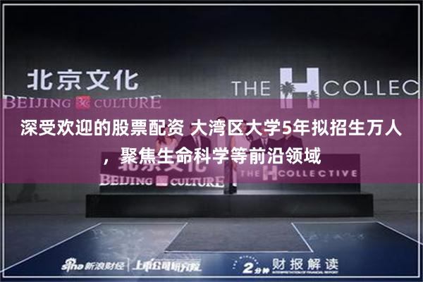 深受欢迎的股票配资 大湾区大学5年拟招生万人，聚焦生命科学等前沿领域