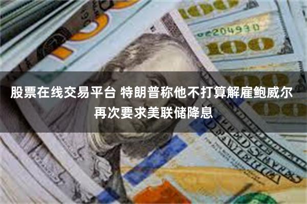 股票在线交易平台 特朗普称他不打算解雇鲍威尔 再次要求美联储降息