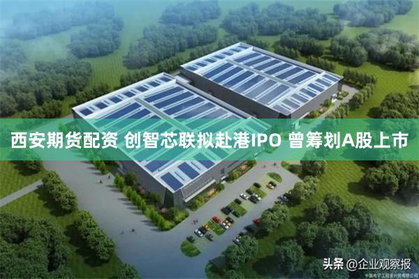 西安期货配资 创智芯联拟赴港IPO 曾筹划A股上市