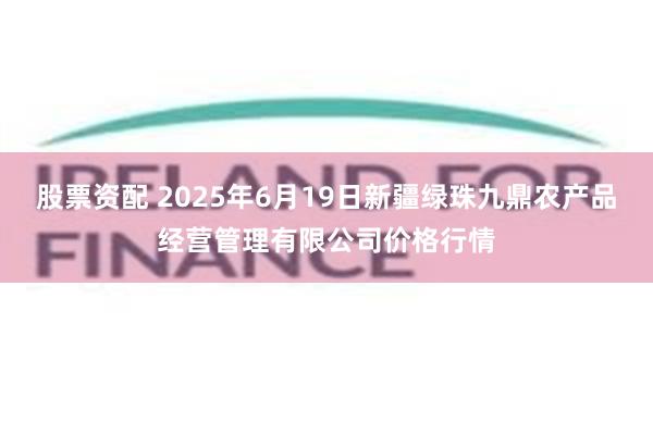 股票资配 2025年6月19日新疆绿珠九鼎农产品经营管理有限公司价格行情