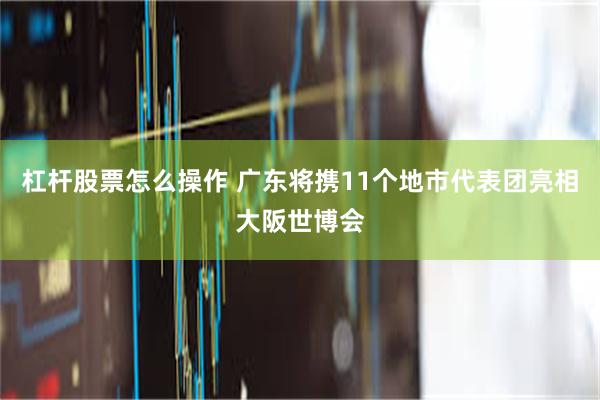 杠杆股票怎么操作 广东将携11个地市代表团亮相大阪世博会