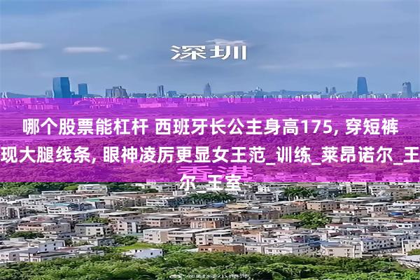 哪个股票能杠杆 西班牙长公主身高175, 穿短裤展现大腿线条, 眼神凌厉更显女王范_训练_莱昂诺尔_王室