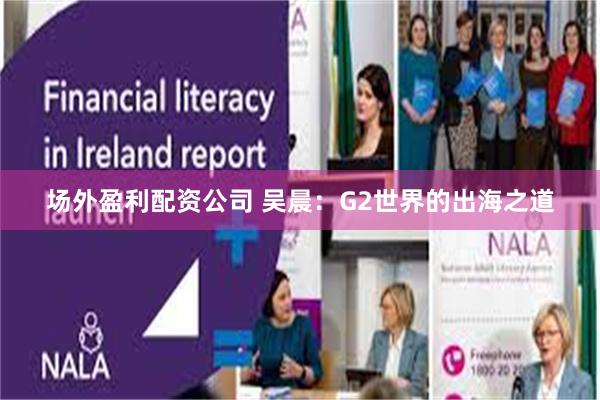 场外盈利配资公司 吴晨：G2世界的出海之道