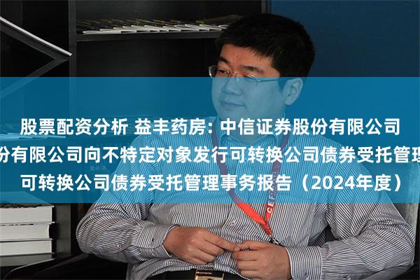 股票配资分析 益丰药房: 中信证券股份有限公司关于益丰大药房连锁股份有限公司向不特定对象发行可转换公司债券受托管理事务报告（2024年度）
