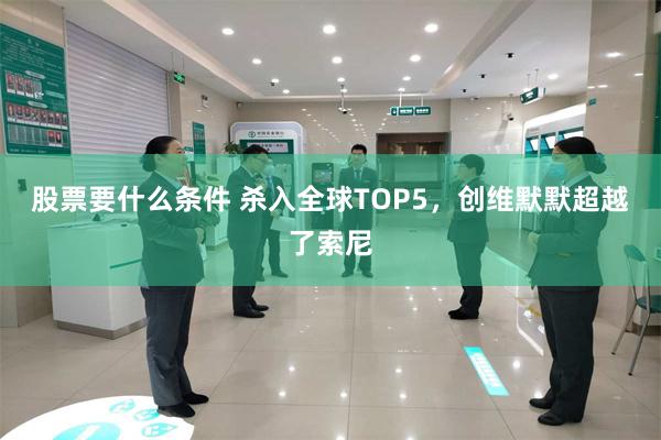 股票要什么条件 杀入全球TOP5，创维默默超越了索尼