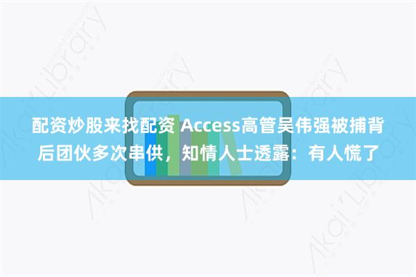 配资炒股来找配资 Access高管吴伟强被捕背后团伙多次串供，知情人士透露：有人慌了