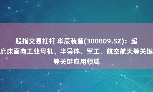 股指交易杠杆 华辰装备(300809.SZ)：超精密曲面磨床面向工业母机、半导体、军工、航空航天等关键应用领域