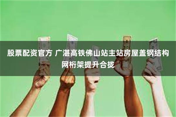 股票配资官方 广湛高铁佛山站主站房屋盖钢结构网桁架提升合拢