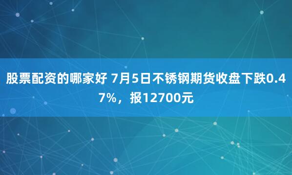 股票配资的哪家好 7月5日不锈钢期货收盘下跌0.47%，报12700元
