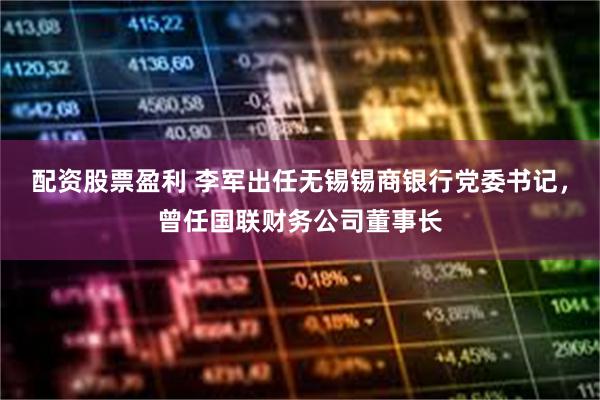 配资股票盈利 李军出任无锡锡商银行党委书记，曾任国联财务公司董事长