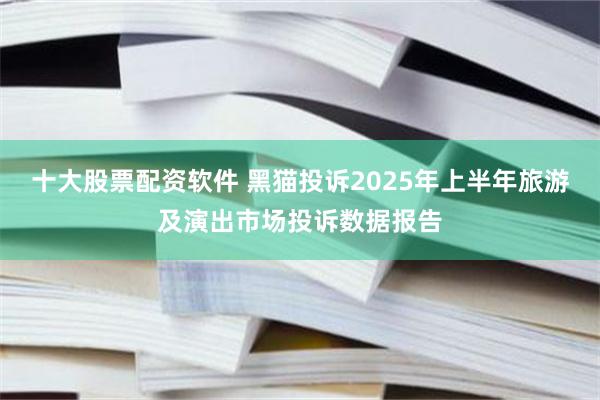 十大股票配资软件 黑猫投诉2025年上半年旅游及演出市场投诉数据报告