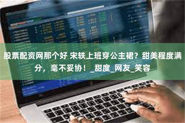 股票配资网那个好 宋轶上班穿公主裙？甜美程度满分，毫不妥协！_甜度_网友_笑容