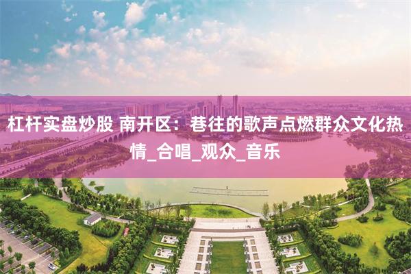 杠杆实盘炒股 南开区：巷往的歌声点燃群众文化热情_合唱_观众_音乐