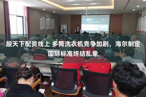 股天下配资线上 多筒洗衣机竞争加剧，海尔制定国际标准终结乱象