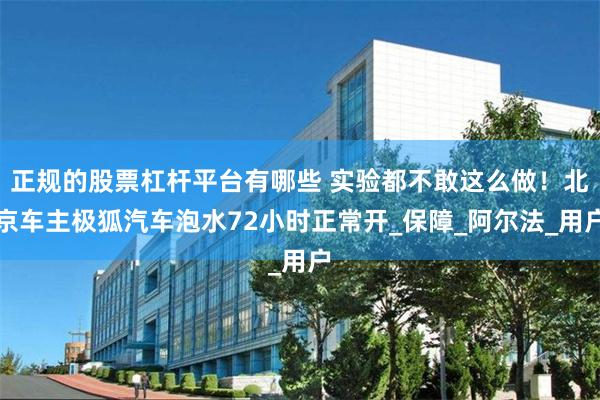 正规的股票杠杆平台有哪些 实验都不敢这么做！北京车主极狐汽车泡水72小时正常开_保障_阿尔法_用户
