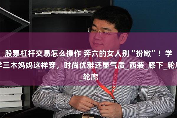 股票杠杆交易怎么操作 奔六的女人别“扮嫩”！学学三木妈妈这样穿，时尚优雅还显气质_西装_膝下_轮廓