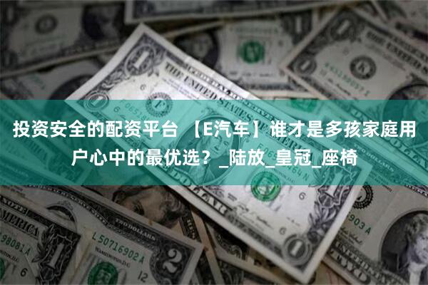 投资安全的配资平台 【E汽车】谁才是多孩家庭用户心中的最优选？_陆放_皇冠_座椅