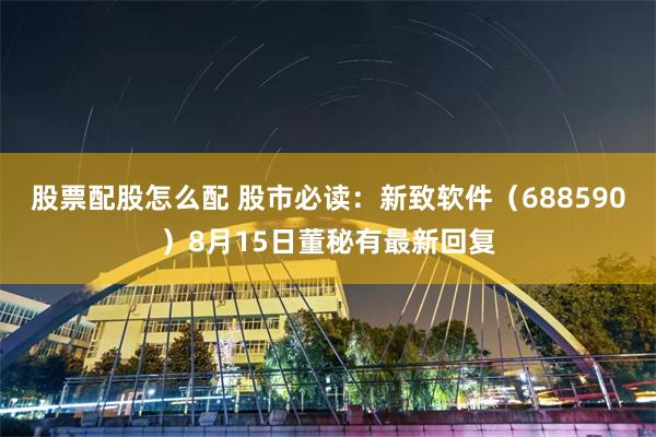 股票配股怎么配 股市必读：新致软件（688590）8月15日董秘有最新回复