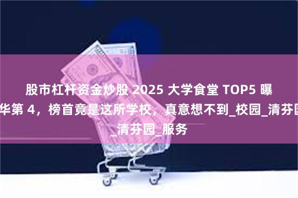 股市杠杆资金炒股 2025 大学食堂 TOP5 曝光！清华第 4，榜首竟是这所学校，真意想不到_校园_清芬园_服务
