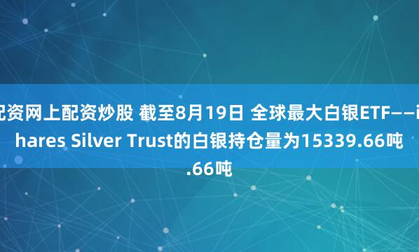 配资网上配资炒股 截至8月19日 全球最大白银ETF——iShares Silver Trust的白银持仓量为15339.66吨