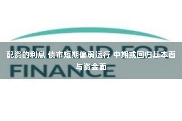 配资的利息 债市短期偏弱运行 中期或回归基本面与资金面