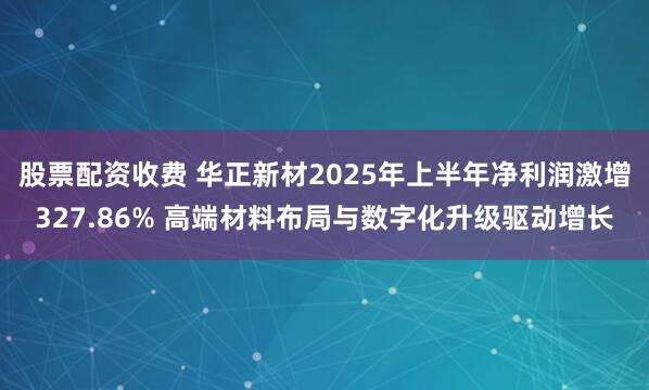 股票配资收费 华正新材2025年上半年净利润激增327.86% 高端材料布局与数字化升级驱动增长