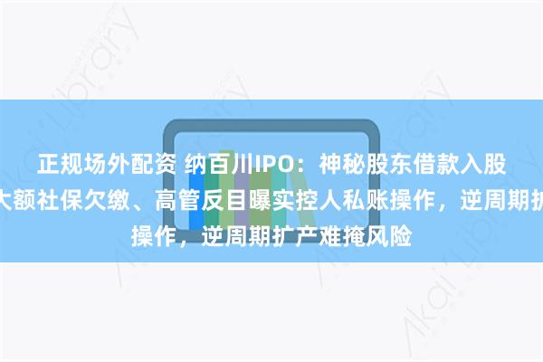 正规场外配资 纳百川IPO：神秘股东借款入股身份存疑，大额社保欠缴、高管反目曝实控人私账操作，逆周期扩产难掩风险
